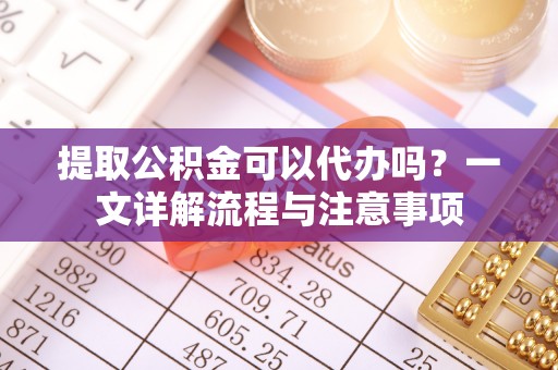 固原提取公积金可以代办吗？一文详解流程与注意事项