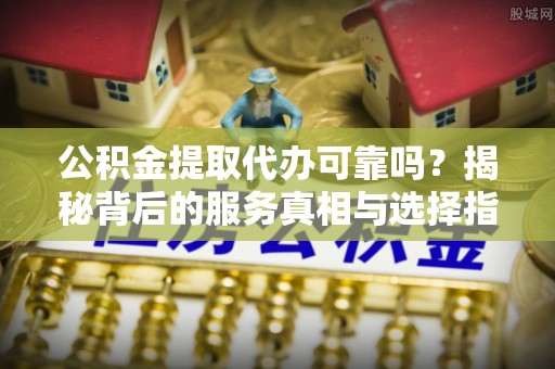 固原公积金提取代办可靠吗？揭秘背后的服务真相与选择指南