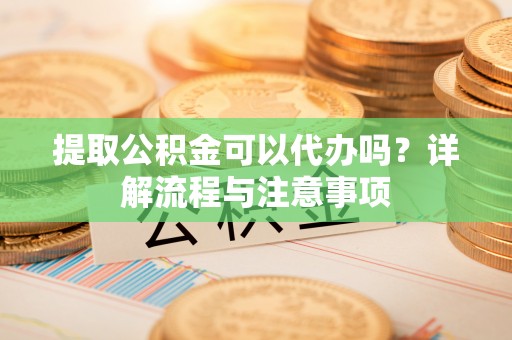 固原提取公积金可以代办吗？详解流程与注意事项