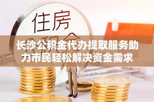 固原长沙公积金代办提取服务助力市民轻松解决资金需求