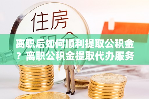 固原离职后如何顺利提取公积金？离职公积金提取代办服务帮你搞定！