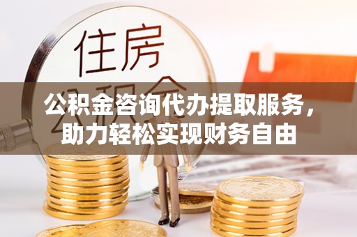 固原公积金咨询代办提取服务，助力轻松实现财务自由