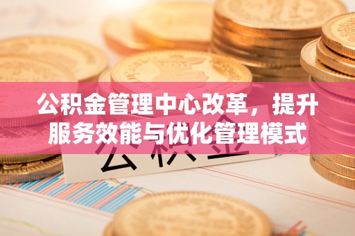 固原公积金管理中心改革，提升服务效能与优化管理模式