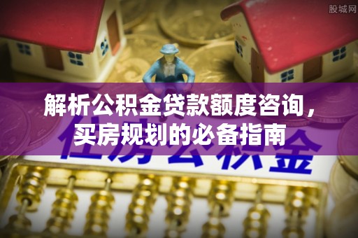 固原解析公积金贷款额度咨询，买房规划的必备指南
