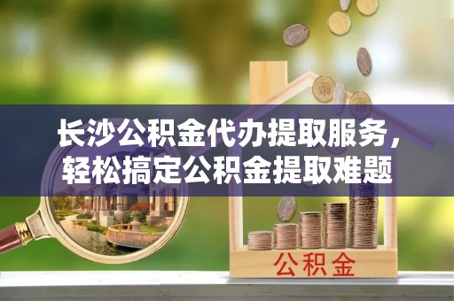 固原长沙公积金代办提取服务，轻松搞定公积金提取难题