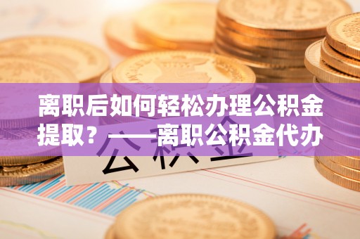 固原离职后如何轻松办理公积金提取？——离职公积金代办提取服务详解