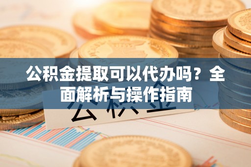 固原公积金提取可以代办吗？全面解析与操作指南