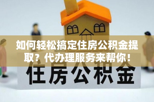 固原如何轻松搞定住房公积金提取？代办理服务来帮你！