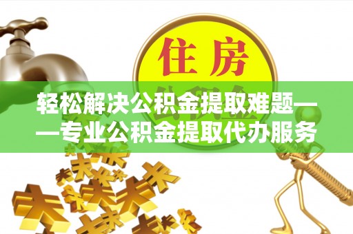 固原轻松解决公积金提取难题——专业公积金提取代办服务详解
