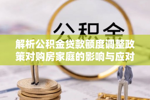 固原解析公积金贷款额度调整政策对购房家庭的影响与应对策略