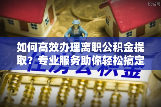 固原如何高效办理离职公积金提取？专业服务助你轻松搞定