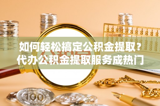 固原如何轻松搞定公积金提取？代办公积金提取服务成热门选择
