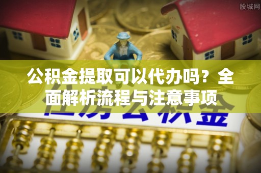 固原公积金提取可以代办吗？全面解析流程与注意事项