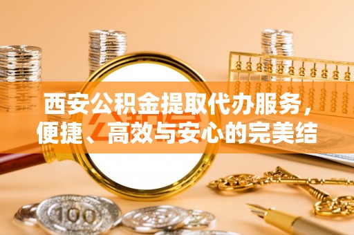 固原西安公积金提取代办服务，便捷、高效与安心的完美结合
