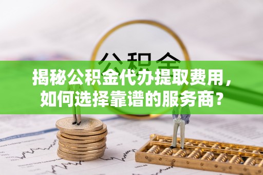 固原揭秘公积金代办提取费用，如何选择靠谱的服务商？