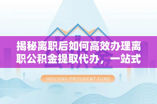 固原揭秘离职后如何高效办理离职公积金提取代办，一站式服务全解析