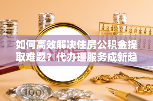 固原如何高效解决住房公积金提取难题？代办理服务成新趋势