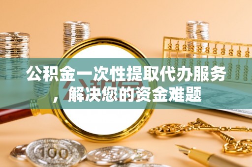 固原公积金一次性提取代办服务，解决您的资金难题