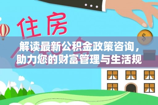 固原解读最新公积金政策咨询，助力您的财富管理与生活规划