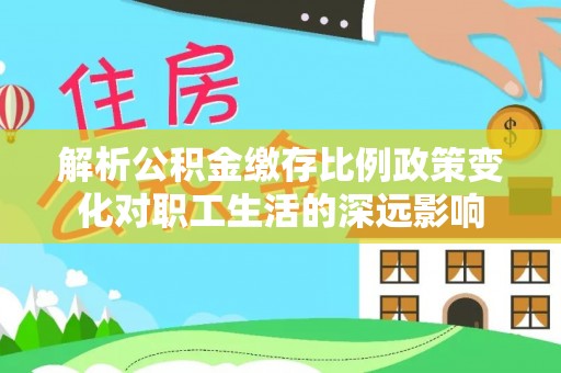 固原解析公积金缴存比例政策变化对职工生活的深远影响