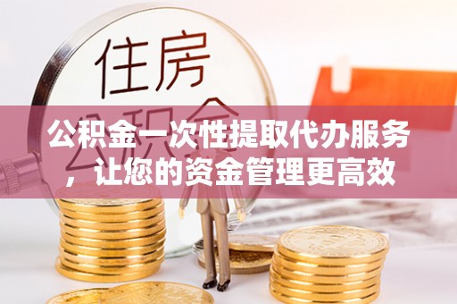 固原公积金一次性提取代办服务，让您的资金管理更高效