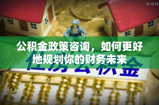 固原公积金政策咨询，如何更好地规划你的财务未来