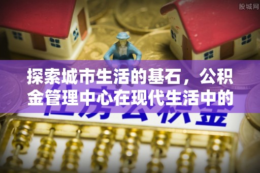 固原探索城市生活的基石，公积金管理中心在现代生活中的重要角色