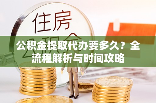 固原公积金提取代办要多久？全流程解析与时间攻略