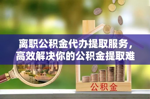 固原离职公积金代办提取服务，高效解决你的公积金提取难题