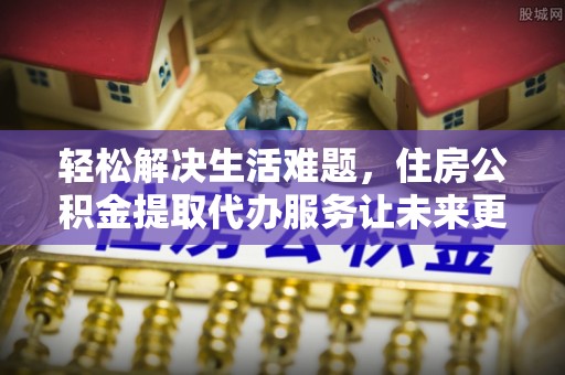 固原轻松解决生活难题，住房公积金提取代办服务让未来更安心