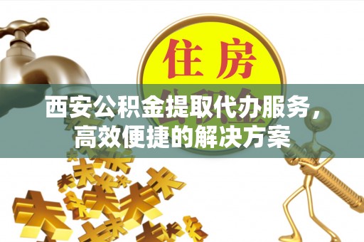 固原西安公积金提取代办服务，高效便捷的解决方案