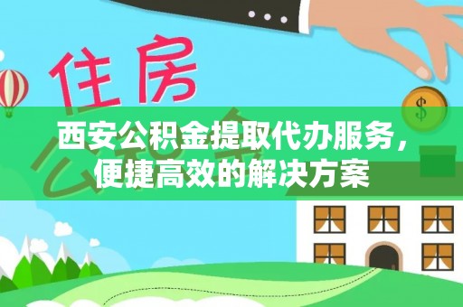 固原西安公积金提取代办服务，便捷高效的解决方案