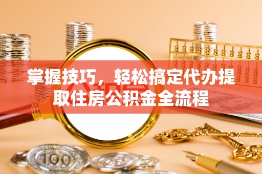 固原掌握技巧，轻松搞定代办提取住房公积金全流程
