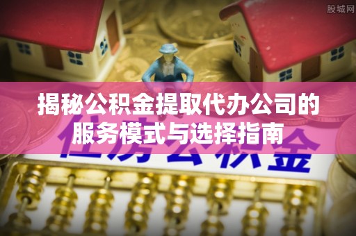 固原揭秘公积金提取代办公司的服务模式与选择指南