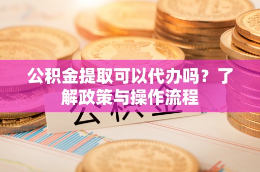 固原公积金提取可以代办吗？了解政策与操作流程