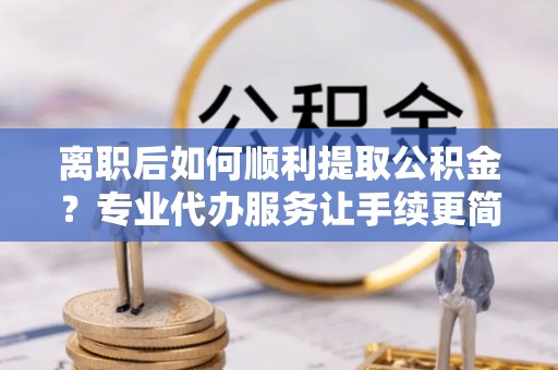 固原离职后如何顺利提取公积金？专业代办服务让手续更简单