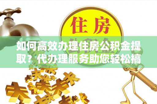 固原如何高效办理住房公积金提取？代办理服务助您轻松搞定