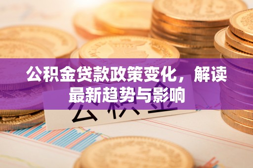 固原公积金贷款政策变化，解读最新趋势与影响