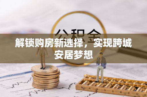 固原解锁购房新选择，实现跨城安居梦想