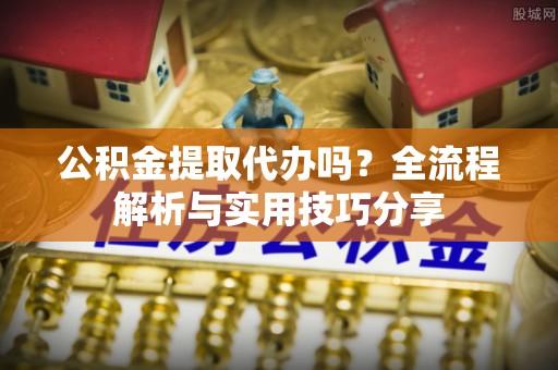 固原公积金提取代办吗？全流程解析与实用技巧分享