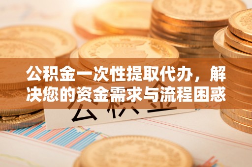固原公积金一次性提取代办，解决您的资金需求与流程困惑
