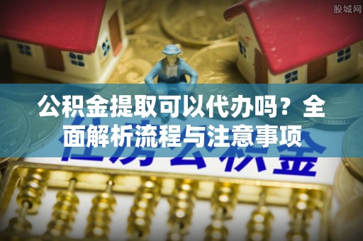 固原公积金提取可以代办吗？全面解析流程与注意事项