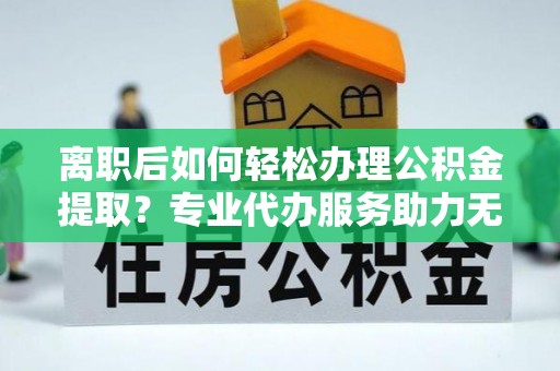 固原离职后如何轻松办理公积金提取？专业代办服务助力无忧
