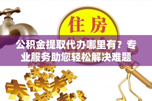 固原公积金提取代办哪里有？专业服务助您轻松解决难题