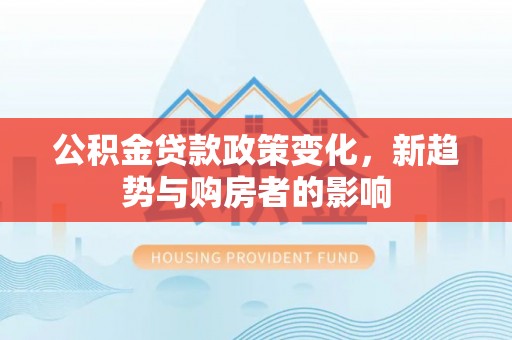 固原公积金贷款政策变化，新趋势与购房者的影响
