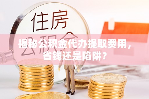 固原揭秘公积金代办提取费用，省钱还是陷阱？