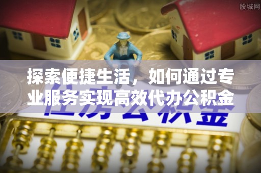 固原探索便捷生活，如何通过专业服务实现高效代办公积金提取
