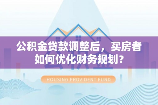 固原公积金贷款调整后，买房者如何优化财务规划？