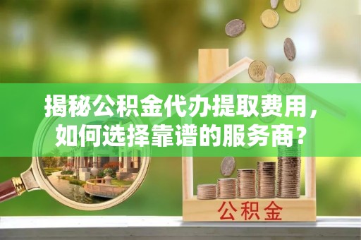 固原揭秘公积金代办提取费用，如何选择靠谱的服务商？
