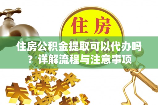 固原住房公积金提取可以代办吗？详解流程与注意事项